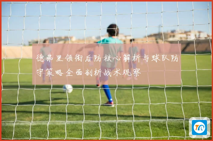 德弗里领衔后防核心解析与球队防守策略全面剖析战术观察