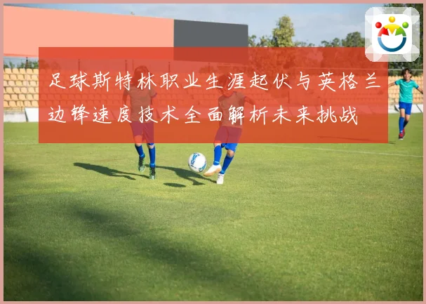 足球斯特林职业生涯起伏与英格兰边锋速度技术全面解析未来挑战