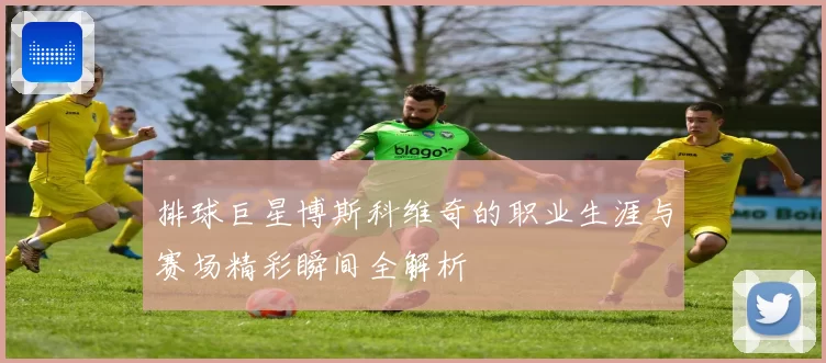 排球巨星博斯科维奇的职业生涯与赛场精彩瞬间全解析