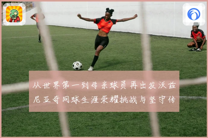 从世界第一到母亲球员再出发沃兹尼亚奇网球生涯荣耀挑战与坚守传奇之路