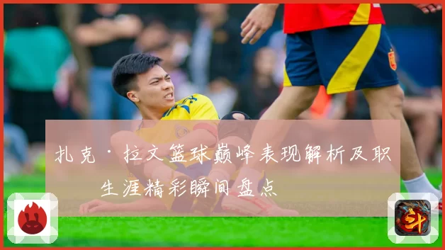 扎克·拉文篮球巅峰表现解析及职业生涯精彩瞬间盘点