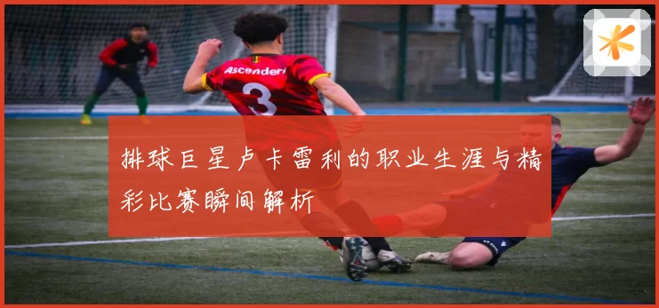 排球巨星卢卡雷利的职业生涯与精彩比赛瞬间解析