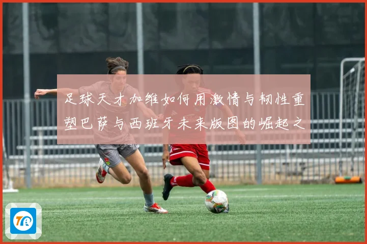 足球天才加维如何用激情与韧性重塑巴萨与西班牙未来版图的崛起之路