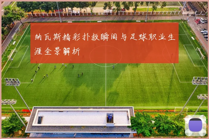 纳瓦斯精彩扑救瞬间与足球职业生涯全景解析