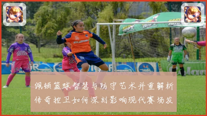佩顿篮球智慧与防守艺术并重解析传奇控卫如何深刻影响现代赛场发展之路