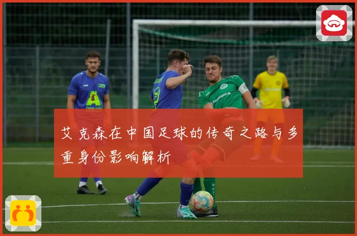 艾克森在中国足球的传奇之路与多重身份影响解析