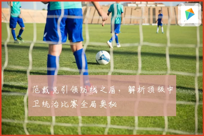 范戴克引领防线之盾，解析顶级中卫统治比赛全局奥秘