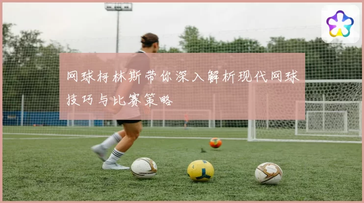 网球柯林斯带你深入解析现代网球技巧与比赛策略