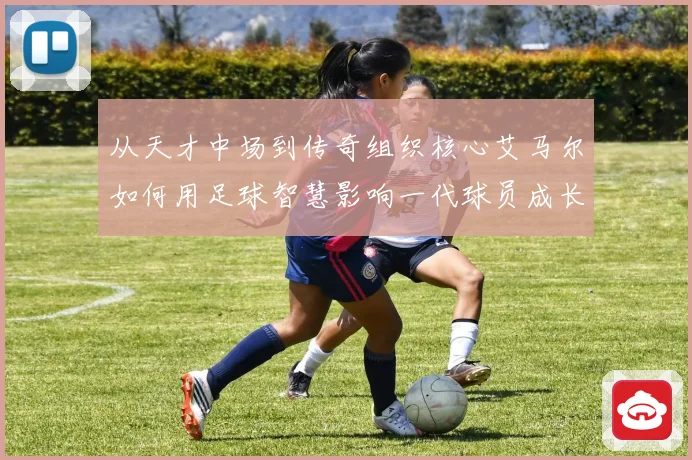 从天才中场到传奇组织核心艾马尔如何用足球智慧影响一代球员成长之路