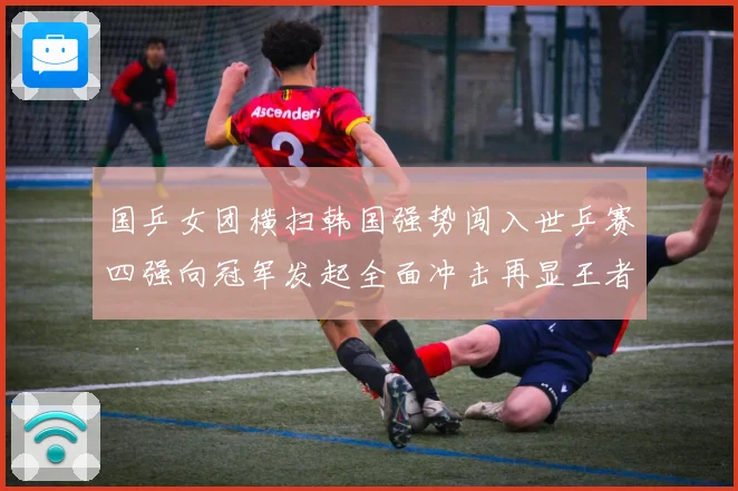 国乒女团横扫韩国强势闯入世乒赛四强向冠军发起全面冲击再显王者赛场解读