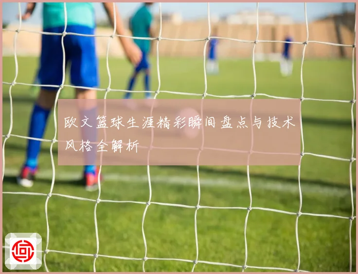 欧文篮球生涯精彩瞬间盘点与技术风格全解析