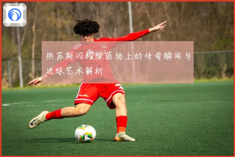 热苏斯闪耀绿茵场上的传奇瞬间与进球艺术解析