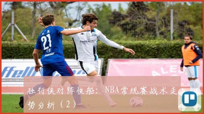 独行侠对阵快船：NBA常规赛战术走势分析（2）