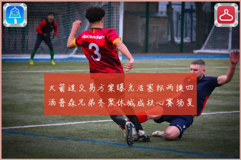 火箭追交易方案曝光活塞拟两换四汤普森兄弟齐聚休城成核心赛场复盘