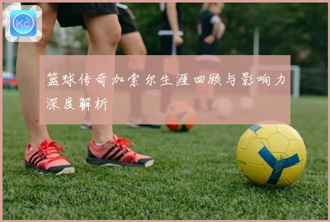 篮球传奇加索尔生涯回顾与影响力深度解析