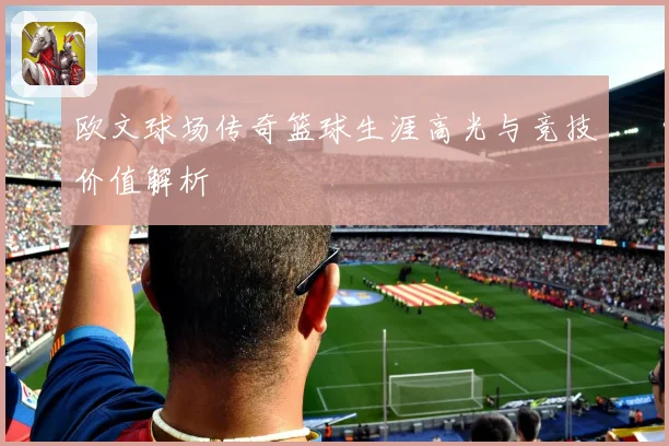 欧文球场传奇篮球生涯高光与竞技价值解析