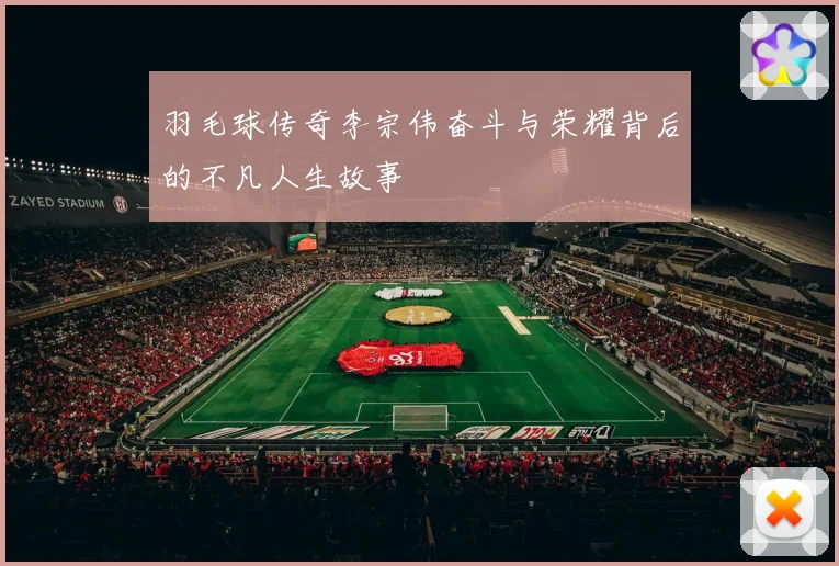 羽毛球传奇李宗伟奋斗与荣耀背后的不凡人生故事