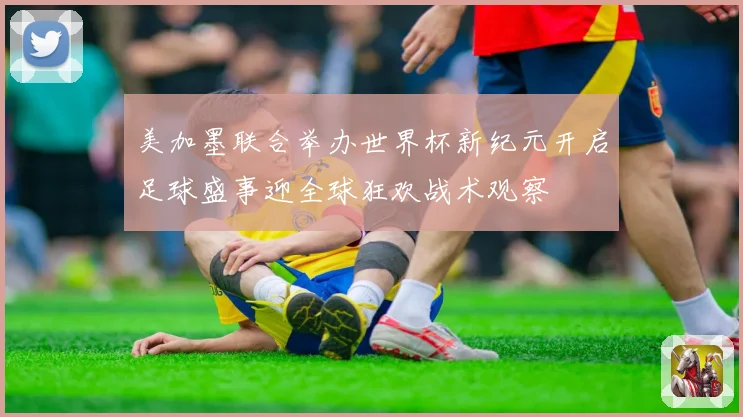 美加墨联合举办世界杯新纪元开启足球盛事迎全球狂欢战术观察