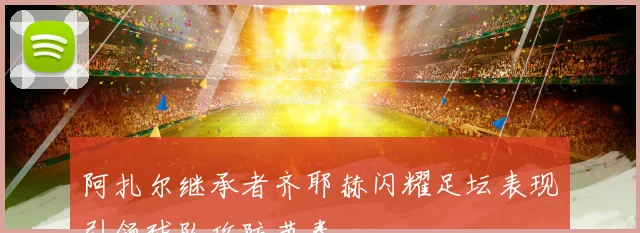 阿扎尔继承者齐耶赫闪耀足坛表现引领球队攻防节奏