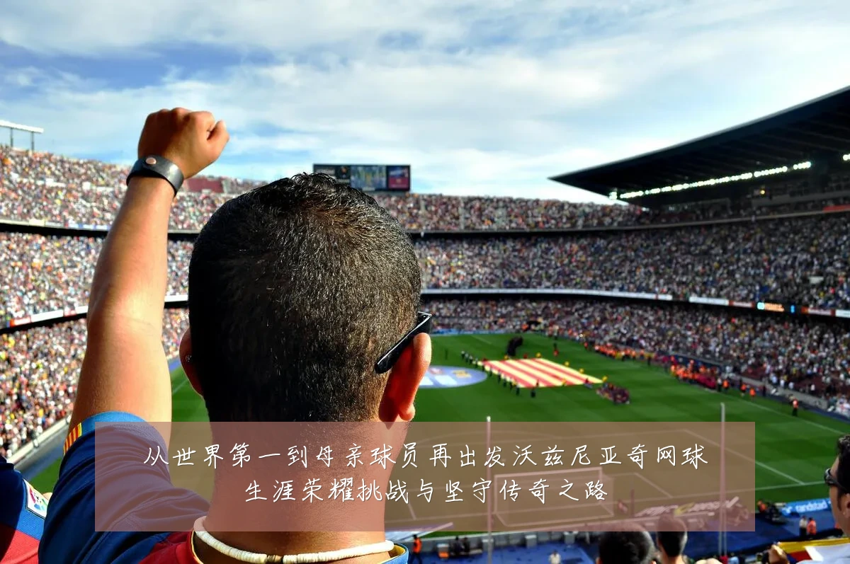 从世界第一到母亲球员再出发沃兹尼亚奇网球生涯荣耀挑战与坚守传奇之路