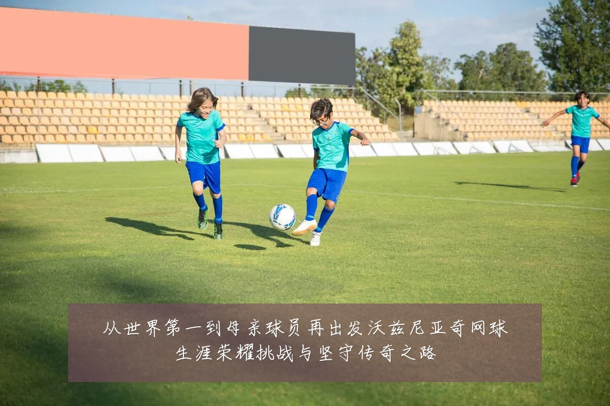 从世界第一到母亲球员再出发沃兹尼亚奇网球生涯荣耀挑战与坚守传奇之路