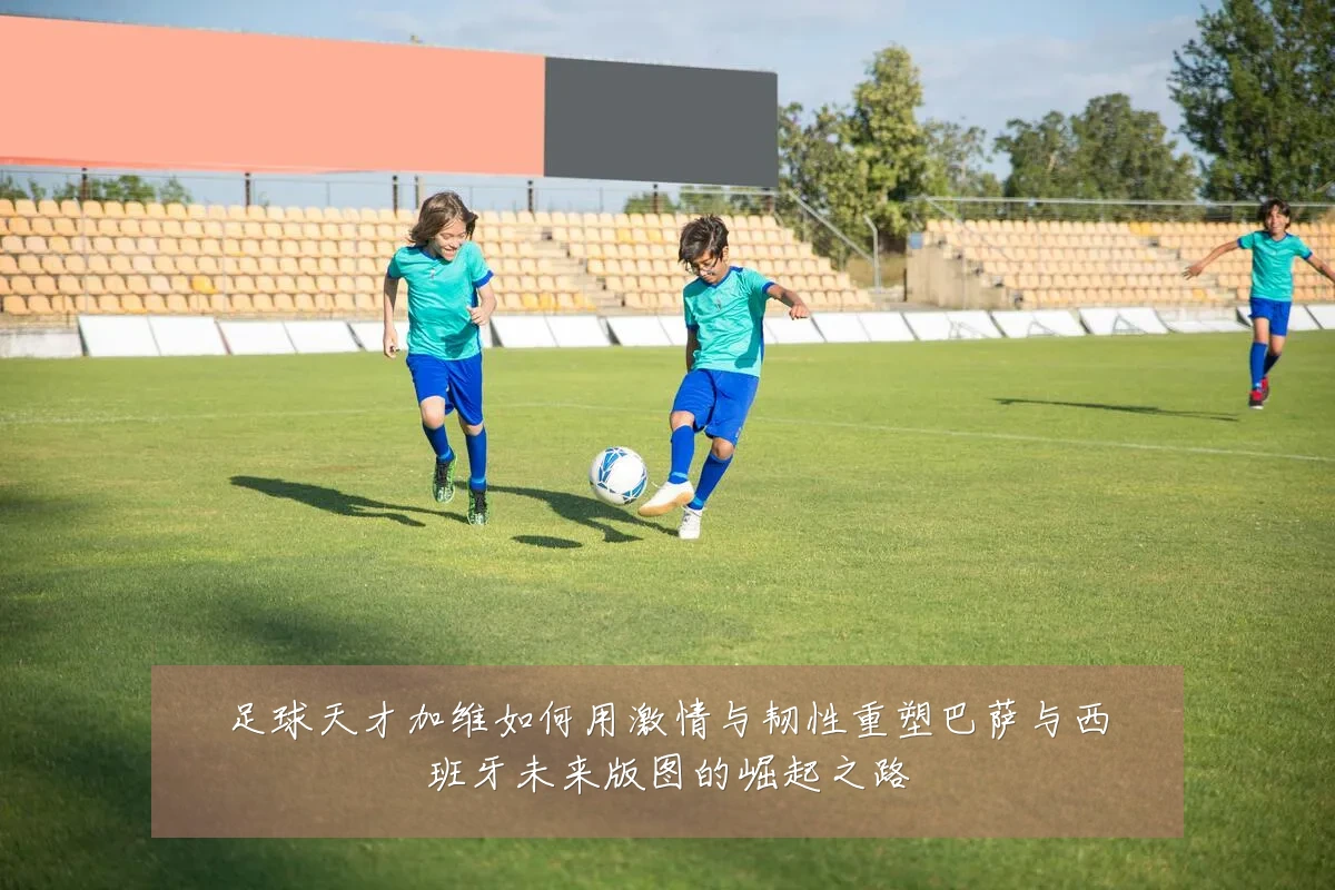 足球天才加维如何用激情与韧性重塑巴萨与西班牙未来版图的崛起之路