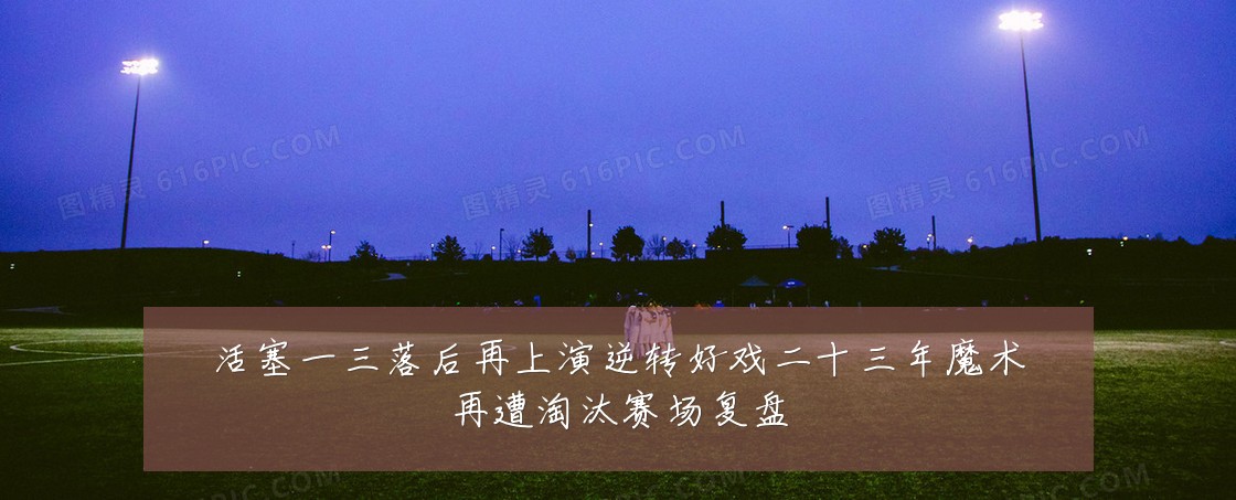 活塞一三落后再上演逆转好戏二十三年魔术再遭淘汰赛场复盘