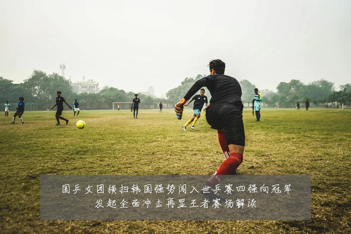 国乒女团横扫韩国强势闯入世乒赛四强向冠军发起全面冲击再显王者赛场解读