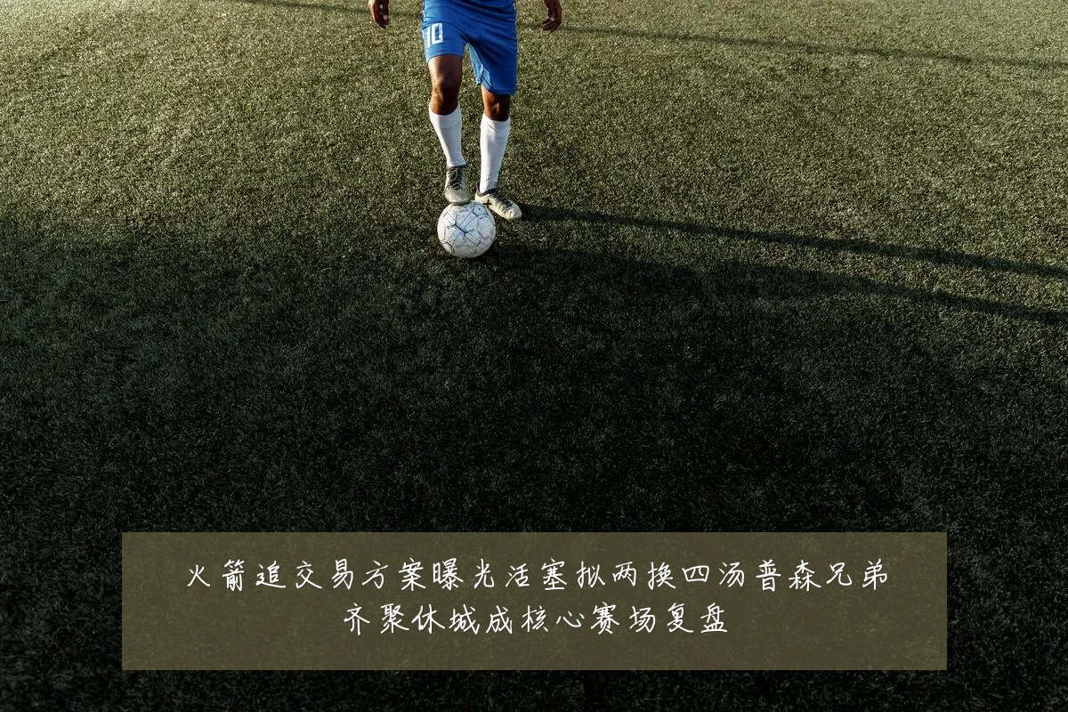 火箭追交易方案曝光活塞拟两换四汤普森兄弟齐聚休城成核心赛场复盘